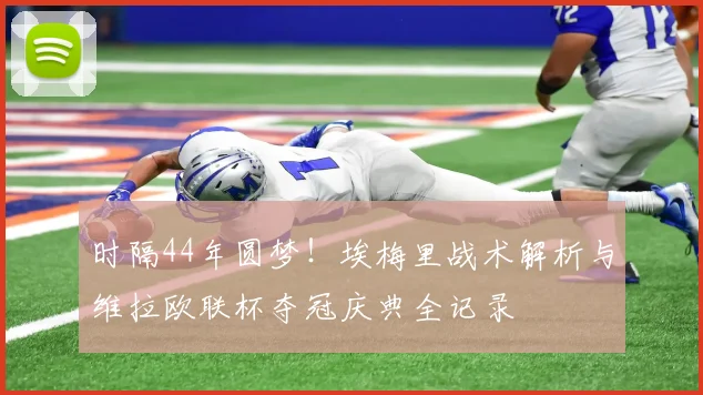 时隔44年圆梦！埃梅里战术解析与维拉欧联杯夺冠庆典全记录