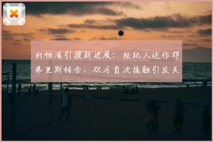利物浦引援新进展：经纪人运作邓弗里斯转会，双方首次接触引发关注