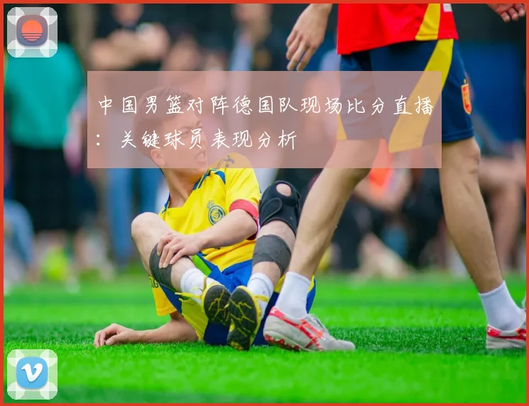 中国男篮对阵德国队现场比分直播：关键球员表现分析