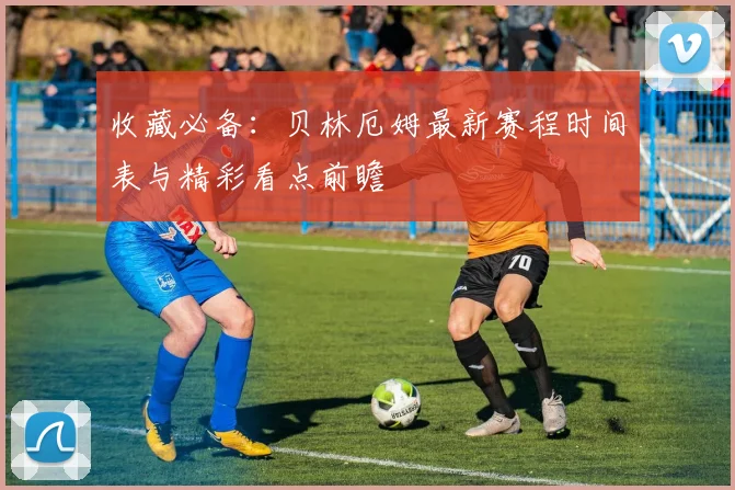 收藏必备：贝林厄姆最新赛程时间表与精彩看点前瞻