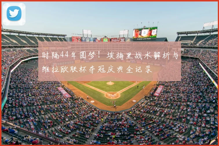 时隔44年圆梦！埃梅里战术解析与维拉欧联杯夺冠庆典全记录