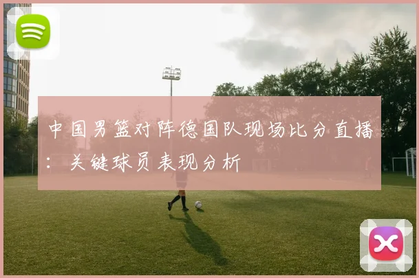 中国男篮对阵德国队现场比分直播：关键球员表现分析
