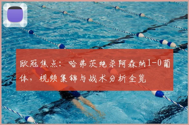 欧冠焦点：哈弗茨绝杀阿森纳1-0葡体，视频集锦与战术分析全览