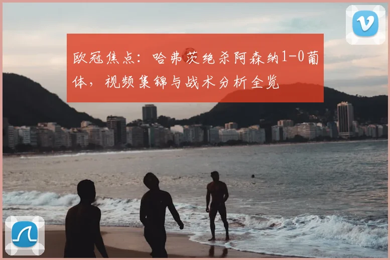 欧冠焦点：哈弗茨绝杀阿森纳1-0葡体，视频集锦与战术分析全览